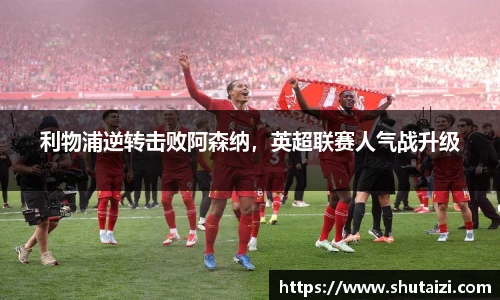 利物浦逆转击败阿森纳，英超联赛人气战升级