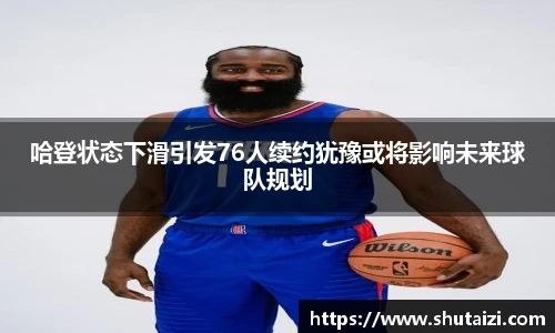 哈登状态下滑引发76人续约犹豫或将影响未来球队规划